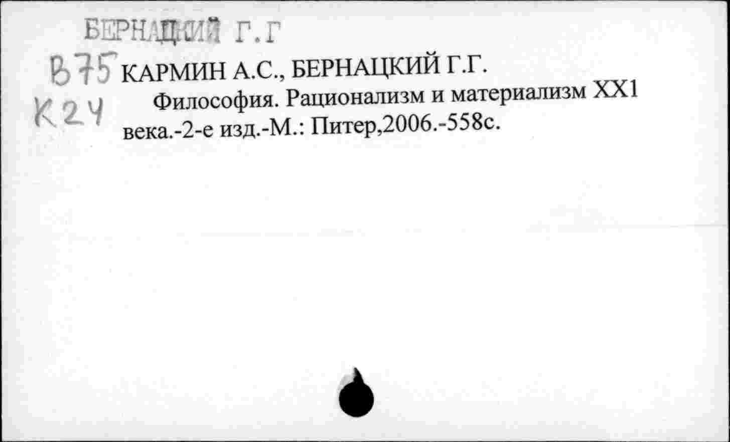 ﻿БЕРНдаЯ г.г
В 7 ' КАРМИН А.С., БЕРНАЦКИЙ Г .Г.
Философия. Рационализм и материализм XXI века.-2-е изд.-М.: Питер,2006.-558с.